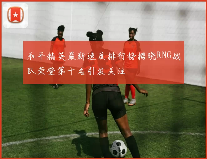 和平精英最新速度排行榜揭晓RNG战队荣登第十名引发关注