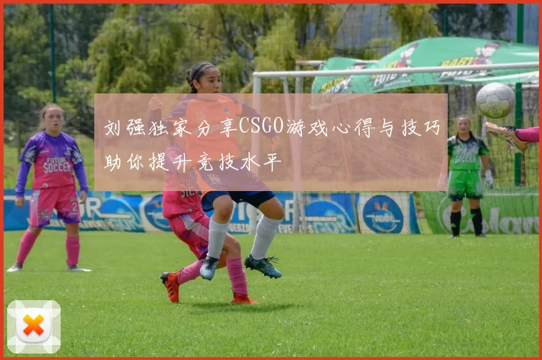 刘强独家分享CSGO游戏心得与技巧助你提升竞技水平