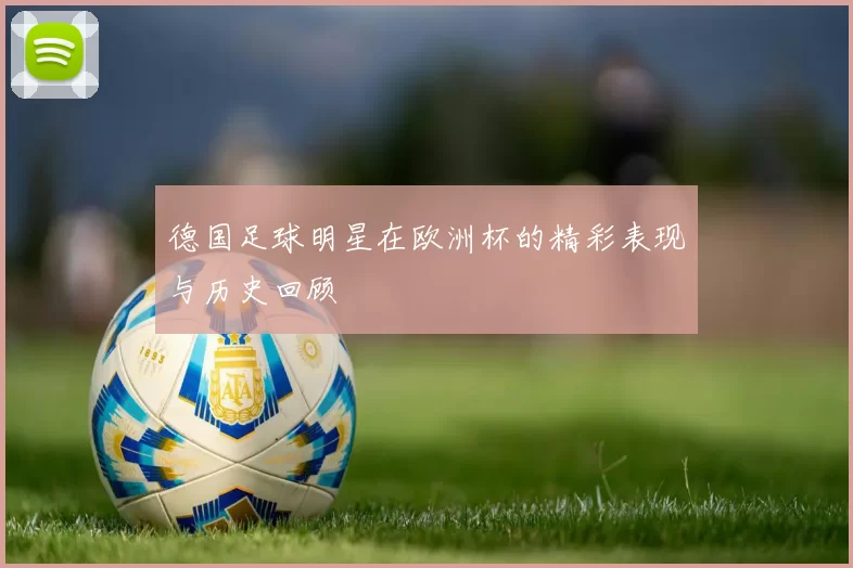 德国足球明星在欧洲杯的精彩表现与历史回顾