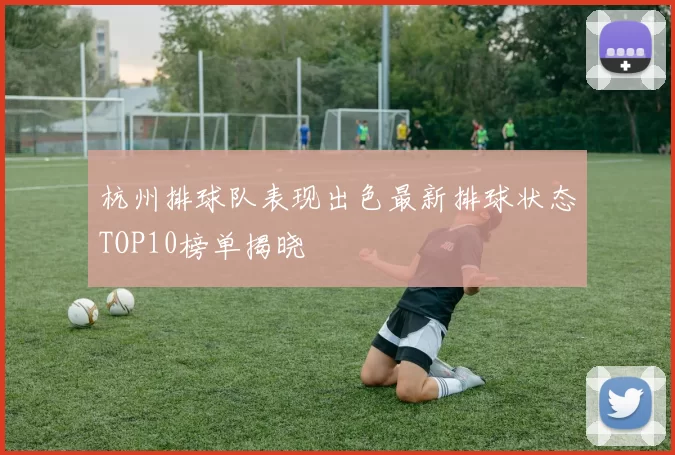 杭州排球队表现出色最新排球状态TOP10榜单揭晓