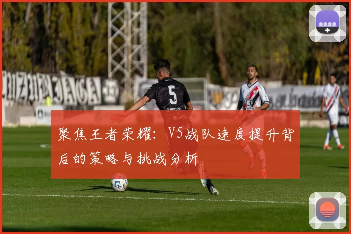 聚焦王者荣耀：V5战队速度提升背后的策略与挑战分析