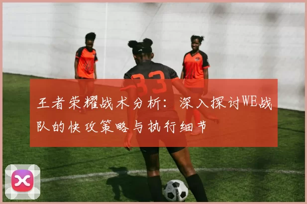 王者荣耀战术分析：深入探讨WE战队的快攻策略与执行细节
