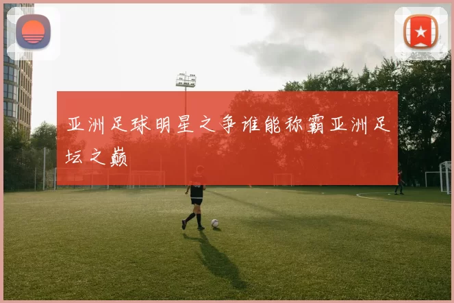 亚洲足球明星之争谁能称霸亚洲足坛之巅