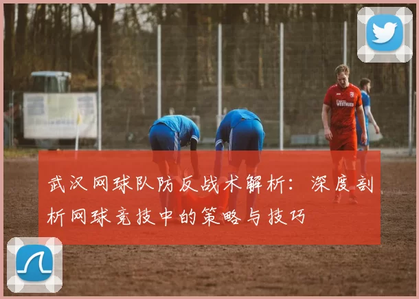 武汉网球队防反战术解析：深度剖析网球竞技中的策略与技巧
