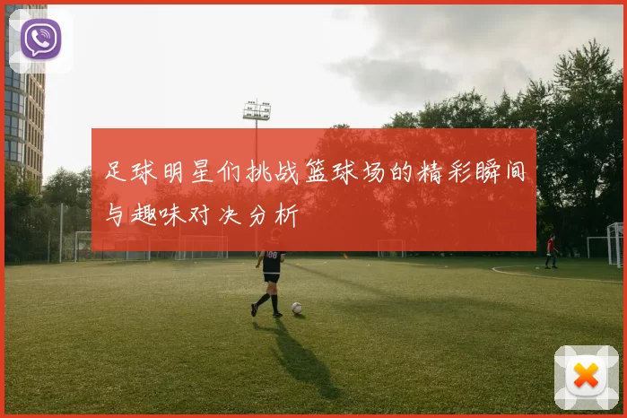 足球明星们挑战篮球场的精彩瞬间与趣味对决分析