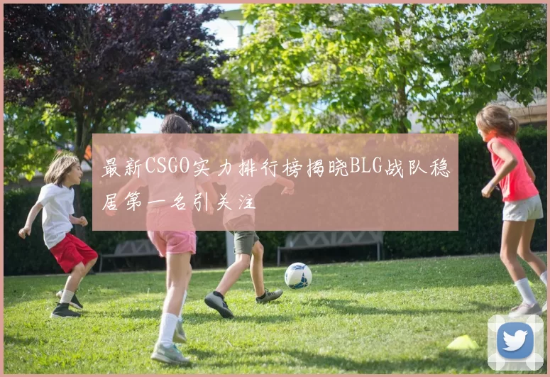 最新CSGO实力排行榜揭晓BLG战队稳居第一名引关注